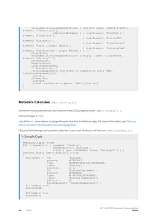 @Consumption.valueHelpDefinition: [ {entity: {name: '/DMO/I_Flight',
element: 'ConnectionID'},
additionalBinding: [ { localElement: 'FlightDate',
element: 'FlightDate'},
{ localElement: 'AirlineID',
element: 'AirlineID'},
{ localElement: 'FlightPrice',
element: 'Price', usage: #RESULT },
{ localElement: 'CurrencyCode',
element: 'CurrencyCode', usage: #RESULT } ] } ]
FlightPrice,
@Consumption.valueHelpDefinition: [{entity: {name: 'I_Currency',
element: 'Currency' }}]
CurrencyCode,
BookingStatus,
LocalLastChangedAt,
/* Associations */
_BookingSupplement: redirected to composition child /DMO/
C_BookingSupplement_A_D,
_Carrier,
_Connection,
_Customer,
_Travel: redirected to parent /DMO/C_Travel_A_D
}
Metadata Extension /DMO/C_Booking_A_D
Define the metadata extension as extension of the CDS projection view /DMO/C_Booking_A_D.
Define the layer #CORE.
Use all the @UI annotations to design the user interface for the travel app. For more information, see Defining
CDS Annotations for Metadata-Driven UIs [page 692].
 Expand the following code sample to view the source code of Metadata Extension /DMO/C_Booking_A_D.
 Sample Code
@Metadata.layer: #CORE
@UI: { headerInfo: { typeName: 'Booking',
typeNamePlural: 'Bookings',
title: { type: #STANDARD, value: 'BookingID' } } }
annotate entity /DMO/C_Booking_A_D with
{
@UI.facet: [ { id: 'Booking',
purpose: #STANDARD,
type: #IDENTIFICATION_REFERENCE,
label: 'Booking',
position: 10 },
{ id: 'BookingSupplement',
purpose: #STANDARD,
type: #LINEITEM_REFERENCE,
label: 'Booking Supplement',
position: 20,
targetElement: '_BookingSupplement'} ]
@UI.hidden: true
BookingUUID;
@UI.hidden: true
TravelUUID;
510 PUBLIC
SAP - ABAP RESTful Application Programming Model
Develop
 