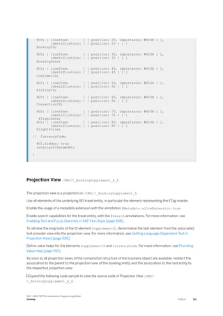 @UI: { lineItem: [ { position: 20, importance: #HIGH } ],
identification: [ { position: 20 } ] }
BookingID;
@UI: { lineItem: [ { position: 30, importance: #HIGH } ],
identification: [ { position: 30 } ] }
BookingDate;
@UI: { lineItem: [ { position: 40, importance: #HIGH } ],
identification: [ { position: 40 } ] }
CustomerID;
@UI: { lineItem: [ { position: 50, importance: #HIGH } ],
identification: [ { position: 50 } ] }
AirlineID;
@UI: { lineItem: [ { position: 60, importance: #HIGH } ],
identification: [ { position: 60 } ] }
ConnectionID;
@UI: { lineItem: [ { position: 70, importance: #HIGH } ],
identification: [ { position: 70 } ] }
FlightDate;
@UI: { lineItem: [ { position: 80, importance: #HIGH } ],
identification: [ { position: 80 } ] }
FlightPrice;
// CurrencyCode;
@UI.hidden: true
LocalLastChangedAt;
}
Projection View /DMO/C_BookingSupplement_A_D
The projection view is a projection on /DMO/I_BookingSupplement_D.
Use all elements of the underlying BO travel entity, in particular the element representing the ETag master.
Enable the usage of a metadata extension with the annotation @Metadata.allowExtension:true.
Enable search capabilities for the travel entity, with the @Search annotations. For more information, see
Enabling Text and Fuzzy Searches in SAP Fiori Apps [page 608].
To retrieve the long texts of the ID element SupplementID, denormalize the text element from the associated
text provider view into the projection view. For more information, see Getting Language-Dependent Text in
Projection Views [page 595].
Define value helps for the elements SupplementID and CurrencyCode. For more information, see Providing
Value Help [page 597].
As soon as all projection views of the composition structure of the business object are available, redirect the
association to the parent to the projection view of the booking entity and the association to the root entity to
the respective projection view.
 Expand the following code sample to view the source code of Projection View /DMO/
C_BookingSupplement_A_D.
SAP - ABAP RESTful Application Programming Model
Develop PUBLIC 511
 