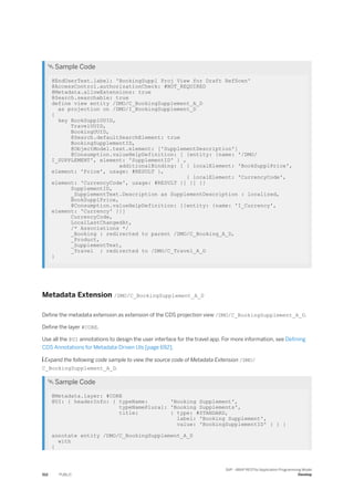 Sample Code
@EndUserText.label: 'BookingSuppl Proj View for Draft RefScen'
@AccessControl.authorizationCheck: #NOT_REQUIRED
@Metadata.allowExtensions: true
@Search.searchable: true
define view entity /DMO/C_BookingSupplement_A_D
as projection on /DMO/I_BookingSupplement_D
{
key BookSupplUUID,
TravelUUID,
BookingUUID,
@Search.defaultSearchElement: true
BookingSupplementID,
@ObjectModel.text.element: ['SupplementDescription']
@Consumption.valueHelpDefinition: [ {entity: {name: '/DMO/
I_SUPPLEMENT', element: 'SupplementID' } ,
additionalBinding: [ { localElement: 'BookSupplPrice',
element: 'Price', usage: #RESULT },
{ localElement: 'CurrencyCode',
element: 'CurrencyCode', usage: #RESULT }] }] }]
SupplementID,
_SupplementText.Description as SupplementDescription : localized,
BookSupplPrice,
@Consumption.valueHelpDefinition: [{entity: {name: 'I_Currency',
element: 'Currency' }}]
CurrencyCode,
LocalLastChangedAt,
/* Associations */
_Booking : redirected to parent /DMO/C_Booking_A_D,
_Product,
_SupplementText,
_Travel : redirected to /DMO/C_Travel_A_D
}
Metadata Extension /DMO/C_BookingSupplement_A_D
Define the metadata extension as extension of the CDS projection view /DMO/C_BookingSupplement_A_D.
Define the layer #CORE.
Use all the @UI annotations to design the user interface for the travel app. For more information, see Defining
CDS Annotations for Metadata-Driven UIs [page 692].
 Expand the following code sample to view the source code of Metadata Extension /DMO/
C_BookingSupplement_A_D.
 Sample Code
@Metadata.layer: #CORE
@UI: { headerInfo: { typeName: 'Booking Supplement',
typeNamePlural: 'Booking Supplements',
title: { type: #STANDARD,
label: 'Booking Supplement',
value: 'BookingSupplementID' } } }
annotate entity /DMO/C_BookingSupplement_A_D
with
{
512 PUBLIC
SAP - ABAP RESTful Application Programming Model
Develop
 