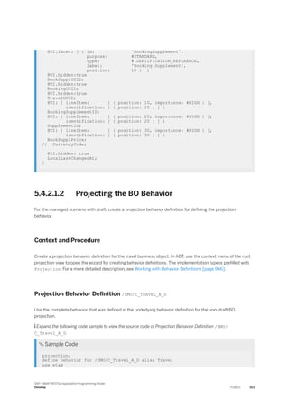 @UI.facet: [ { id: 'BookingSupplement',
purpose: #STANDARD,
type: #IDENTIFICATION_REFERENCE,
label: 'Booking Supplement',
position: 10 } ]
@UI.hidden:true
BookSupplUUID;
@UI.hidden:true
BookingUUID;
@UI.hidden:true
TravelUUID;
@UI: { lineItem: [ { position: 10, importance: #HIGH } ],
identification: [ { position: 10 } ] }
BookingSupplementID;
@UI: { lineItem: [ { position: 20, importance: #HIGH } ],
identification: [ { position: 20 } ] }
SupplementID;
@UI: { lineItem: [ { position: 30, importance: #HIGH } ],
identification: [ { position: 30 } ] }
BookSupplPrice;
// CurrencyCode;
@UI.hidden: true
LocalLastChangedAt;
}
5.4.2.1.2 Projecting the BO Behavior
For the managed scenario with draft, create a projection behavior definition for defining the projection
behavior.
Context and Procedure
Create a projection behavior definition for the travel business object. In ADT, use the context menu of the root
projection view to open the wizard for creating behavior definitions. The implementation type is prefilled with
Projection. For a more detailed description, see Working with Behavior Definitions [page 966].
Projection Behavior Definition /DMO/C_TRAVEL_A_D
Use the complete behavior that was defined in the underlying behavior definition for the non-draft BO
projection.
 Expand the following code sample to view the source code of Projection Behavior Definition /DMO/
C_Travel_A_D.
 Sample Code
projection;
define behavior for /DMO/C_Travel_A_D alias Travel
use etag
SAP - ABAP RESTful Application Programming Model
Develop PUBLIC 513
 