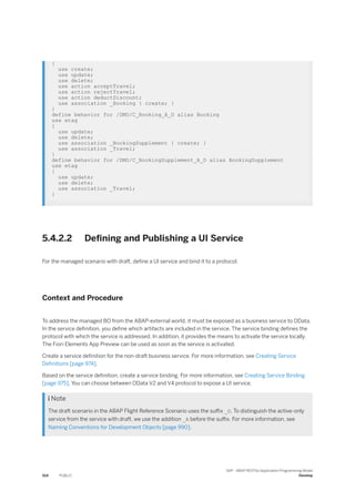 {
use create;
use update;
use delete;
use action acceptTravel;
use action rejectTravel;
use action deductDiscount;
use association _Booking { create; }
}
define behavior for /DMO/C_Booking_A_D alias Booking
use etag
{
use update;
use delete;
use association _BookingSupplement { create; }
use association _Travel;
}
define behavior for /DMO/C_BookingSupplement_A_D alias BookingSupplement
use etag
{
use update;
use delete;
use association _Travel;
}
5.4.2.2 Defining and Publishing a UI Service
For the managed scenario with draft, define a UI service and bind it to a protocol.
Context and Procedure
To address the managed BO from the ABAP-external world, it must be exposed as a business service to OData.
In the service definition, you define which artifacts are included in the service. The service binding defines the
protocol with which the service is addressed. In addition, it provides the means to activate the service locally.
The Fiori Elements App Preview can be used as soon as the service is activated.
Create a service definition for the non-draft business service. For more information, see Creating Service
Definitions [page 974].
Based on the service definition, create a service binding. For more information, see Creating Service Binding
[page 975]. You can choose between OData V2 and V4 protocol to expose a UI service.
 Note
The draft scenario in the ABAP Flight Reference Scenario uses the suffix _D. To distinguish the active-only
service from the service with draft, we use the addition _A before the suffix. For more information, see
Naming Conventions for Development Objects [page 990].
514 PUBLIC
SAP - ABAP RESTful Application Programming Model
Develop
 