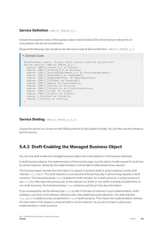 Service Definition /DMO/UI_TRAVEL_A_D
Include the projection views of the business object and all related CDS entities that are relevant for UI
consumption into the service definition.
 Expand the following code sample to view the source code of Service Definition /DMO/UI_TRAVEL_A_D.
 Sample Code
@EndUserText.label: 'Travel Draft Scenario(active projection)'
define service /DMO/UI_TRAVEL_A_D {
expose /DMO/C_Travel_A_D as Travel;
expose /DMO/C_Booking_A_D as Booking;
expose /DMO/C_BookingSupplement_A_D as BookingSupplement;
expose /DMO/I_Supplement as Supplement;
expose /DMO/I_SupplementText as SupplementText;
expose /DMO/I_Customer as Passenger;
expose /DMO/I_Agency as TravelAgency;
expose /DMO/I_Carrier as Airline;
expose /DMO/I_Connection as FlightConnection;
expose /DMO/I_Flight as Flight;
expose /DMO/I_Airport as Airport;
expose I_Currency as Currency;
expose I_Country as Country;
}
Service Binding /DMO/UI_TRAVEL_A_D_O2
Expose the service as a UI service with OData protocol V2 and publish it locally. You can then use the preview to
test the service.
5.4.3 Draft-Enabling the Managed Business Object
You can now draft-enable the managed business object with a few additions in the behavior definition.
In draft business objects, the implementation of the business logic must be able to handle request for draft and
for active instances. Above all, the implementation must be able to differentiate those requests.
The business object receives the information if a request is aimed at draft or active instances via the draft
indicator %IS_DRAFT. This draft indicator is a component of the primary key in all incoming requests in draft
scenarios. The transactional key %tky includes the draft indicator. So in draft scenarios, it is best practice to
use %tky for referring to the primary key, as the indicator for drafts or non-drafts is already included there. In
non-draft scenarios, the transactional key %tky comprises just the primary key information.
If you consequently use the derived type %tky to refer to the key of instances in your implementation, draft-
enabling is just done in the behavior definition with a few additional syntax elements. The draft indicator
%is_draft is added as a key component to %tky in draft scenarios. This means, the implementation receives
the information if the request is aimed at draft or active instances. So, you do not have to adjust your
implementation in draft scenarios.
SAP - ABAP RESTful Application Programming Model
Develop PUBLIC 515
 