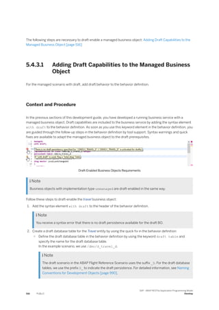 The following steps are necessary to draft-enable a managed business object: Adding Draft Capabilities to the
Managed Business Object [page 516]
5.4.3.1 Adding Draft Capabilities to the Managed Business
Object
For the managed scenario with draft, add draft behavior to the behavior definition.
Context and Procedure
In the previous sections of this development guide, you have developed a running business service with a
managed business object. Draft capabilities are included to the business service by adding the syntax element
with draft to the behavior definition. As soon as you use this keyword element in the behavior definition, you
are guided through the follow-up steps in the behavior definition by tool support. Syntax warnings and quick
fixes are available to adapt the managed business object to the draft prerequisites.
Draft-Enabled Business Objects Requirements
 Note
Business objects with implementation type unmanaged are draft-enabled in the same way.
Follow these steps to draft-enable the travel business object:
1. Add the syntax element with draft to the header of the behavior definition.
 Note
You receive a syntax error that there is no draft persistence available for the draft BO.
2. Create a draft database table for the Travel entity by using the quick fix in the behavior definition:
○ Define the draft database table in the behavior definition by using the keyword draft table and
specify the name for the draft database table.
In the example scenario, we use /dmo/d_travel_d.
 Note
The draft scenario in the ABAP Flight Reference Scenario uses the suffix _D. For the draft database
tables, we use the prefix D_ to indicate the draft persistence. For detailed information, see Naming
Conventions for Development Objects [page 990].
516 PUBLIC
SAP - ABAP RESTful Application Programming Model
Develop
 