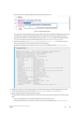 ○ Use the quick fix to create a database table with the specified name.
Quick Fix: Draft Table Generation
The wizard for creating database tables opens. When you finish the database table generation wizard,
the ADT tooling support automatically generates the table elements corresponding to the active
persistence. In addition, the draft admin structure include %admin is included in the database table.
For more information about the draft database table, see Draft Database Table [page 65].
○ Add the annotation @AbapCatalog.anonymizedWhenDelivered : true to the elements that
store user information. (Only relevant for the travel draft table.)
 Expand the following code sample to view the source code of Database Table /dmo/d_travel_d.
 Sample Code
@EndUserText.label : 'Draft table for entity /DMO/I_TRAVEL_D'
@AbapCatalog.enhancementCategory : #EXTENSIBLE_ANY
@AbapCatalog.tableCategory : #TRANSPARENT
@AbapCatalog.deliveryClass : #A
@AbapCatalog.dataMaintenance : #RESTRICTED
define table /dmo/d_travel_d {
key mandt : mandt not null;
key traveluuid : sysuuid_x16 not null;
travelid : /dmo/travel_id;
agencyid : /dmo/agency_id;
customerid : /dmo/customer_id;
begindate : /dmo/begin_date;
enddate : /dmo/end_date;
@Semantics.amount.currencyCode : '/dmo/d_travel_d.currencycode'
bookingfee : /dmo/booking_fee;
@Semantics.amount.currencyCode : '/dmo/d_travel_d.currencycode'
totalprice : /dmo/total_price;
currencycode : /dmo/currency_code;
description : /dmo/description;
overallstatus : /dmo/overall_status;
@AbapCatalog.anonymizedWhenDelivered : true
localcreatedby : syuname;
localcreatedat : timestampl;
@AbapCatalog.anonymizedWhenDelivered : true
locallastchangedby : syuname;
locallastchangedat : timestampl;
"%admin" : include sych_bdl_draft_admin_inc;
}
3. Repeat the creation of draft database tables for the Booking entity and the BookingSupplement entity.
In the example scenario, we use the names /dmo/d_booking_d and /dmo/d_bksuppl_d.
4. Define a total ETag field for the draft business object.
The total ETag is used to enable optimistic concurrency checks during the transition from draft to active
data.
○ Add a total ETag field to the persistent database table of the Travel entity.
 Expand the following code sample to view the source code of Database Table /dmo/a_travel_d.
SAP - ABAP RESTful Application Programming Model
Develop PUBLIC 517
 