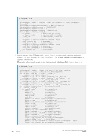  Sample Code
@EndUserText.label : 'Active Travel Persistence for Draft Reference
Scenario'
@AbapCatalog.enhancementCategory : #NOT_EXTENSIBLE
@AbapCatalog.tableCategory : #TRANSPARENT
@AbapCatalog.deliveryClass : #A
@AbapCatalog.dataMaintenance : #RESTRICTED
define table /dmo/a_travel_d {
key client : abap.clnt not null;
key travel_uuid : sysuuid_x16 not null;
travel_id : /dmo/travel_id not null;
...
@AbapCatalog.anonymizedWhenDelivered : true
local_created_by : syuname;
local_created_at : timestampl;
@AbapCatalog.anonymizedWhenDelivered : true
local_last_changed_by : syuname;
local_last_changed_at : timestampl;
last_changed_at : timestampl;
}
○ Add the element in the CDS view entity /DMO/I_TRAVEL_D and annotate it with the annotation
@Semantics.systemDateTime.lastChangedAt: true to allow the RAP runtime framework to
update it automatically.
 Expand the following code sample to view the source code of Database Table /DMO/I_Travel_D.
 Sample Code
@EndUserText.label: 'Travel View Entity for Draft RefScen'
@AccessControl.authorizationCheck: #NOT_REQUIRED
define root view entity /DMO/I_Travel_D
as select from /dmo/a_travel_d
composition [0..*] of /DMO/I_Booking_D as _Booking
association [0..1] to /DMO/I_Agency as _Agency on
$projection.AgencyID = _Agency.AgencyID
association [0..1] to /DMO/I_Customer as _Customer on
$projection.CustomerID = _Customer.CustomerID
association [0..1] to I_Currency as _Currency on
$projection.CurrencyCode = _Currency.Currency
{ ///dmo/a_travel_d
key travel_uuid as TravelUUID,
travel_id as TravelID,
agency_id as AgencyID,
customer_id as CustomerID,
begin_date as BeginDate,
end_date as EndDate,
@Semantics.amount.currencyCode: 'CurrencyCode'
booking_fee as BookingFee,
@Semantics.amount.currencyCode: 'CurrencyCode'
total_price as TotalPrice,
currency_code as CurrencyCode,
description as Description,
overall_status as OverallStatus,
@Semantics.user.createdBy: true
local_created_by as LocalCreatedBy,
@Semantics.systemDateTime.createdAt: true
local_created_at as LocalCreatedAt,
@Semantics.user.lastChangedBy: true
local_last_changed_by as LocalLastChangedBy,
//local ETag field --> OData ETag
@Semantics.systemDateTime.localInstanceLastChangedAt: true
local_last_changed_at as LocalLastChangedAt,
518 PUBLIC
SAP - ABAP RESTful Application Programming Model
Develop
 