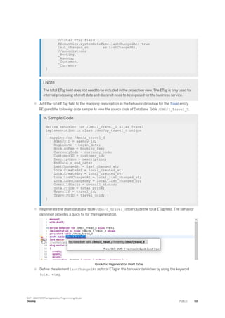 //total ETag field
@Semantics.systemDateTime.lastChangedAt: true
last_changed_at as LastChangedAt,
//Associations
_Booking,
_Agency,
_Customer,
_Currency
}
 Note
The total ETag field does not need to be included in the projection view. The ETag is only used for
internal processing of draft data and does not need to be exposed for the business service.
○ Add the total ETag field to the mapping prescription in the behavior definition for the Travel entity.
 Expand the following code sample to view the source code of Database Table /DMO/I_Travel_D.
 Sample Code
define behavior for /DMO/I_Travel_D alias Travel
implementation in class /dmo/bp_travel_d unique
...
mapping for /dmo/a_travel_d
{ AgencyID = agency_id;
BeginDate = begin_date;
BookingFee = booking_fee;
CurrencyCode = currency_code;
CustomerID = customer_id;
Description = description;
EndDate = end_date;
LastChangedAt = last_changed_at;
LocalCreatedAt = local_created_at;
LocalCreatedBy = local_created_by;
LocalLastChangedAt = local_last_changed_at;
LocalLastChangedBy = local_last_changed_by;
OverallStatus = overall_status;
TotalPrice = total_price;
TravelID = travel_id;
TravelUUID = travel_uuid; }
}
○ Regenerate the draft database table /dmo/d_travel_d to include the total ETag field. The behavior
definition provides a quick fix for the regeneration.
Quick Fix: Regeneration Draft Table
○ Define the element LastChangedAt as total ETag in the behavior definition by using the keyword
total etag.
SAP - ABAP RESTful Application Programming Model
Develop PUBLIC 519
 