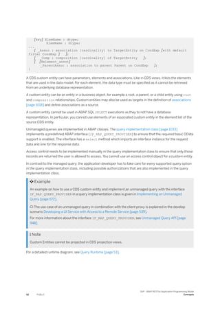 [key] ElemName : dtype;
ElemName : dtype;
...
[ _Assoc : association [cardinality] to TargetEntity on CondExp [with default
filter CondExp ] ];
[ _Comp : composition [cardinality] of TargetEntity ];
[ [@element_annot]
_ParentAssoc : association to parent Parent on CondExp ];
}
A CDS custom entity can have parameters, elements and associations. Like in CDS views, it lists the elements
that are used in the data model. For each element, the data type must be specified as it cannot be retrieved
from an underlying database representation.
A custom entity can be an entity in a business object, for example a root, a parent, or a child entity using root
and composition relationships. Custom entities may also be used as targets in the definition of associations
[page 1018] and define associations as a source.
A custom entity cannot be used in ABAP SQL SELECT executions as they to not have a database
representation. In particular, you cannot use elements of an associated custom entity in the element list of the
source CDS entity.
Unmanaged queries are implemented in ABAP classes. The query implementation class [page 1033]
implements a predefined ABAP interface (IF_RAP_QUERY_PROVIDER) to ensure that the required basic OData
support is enabled. The interface has a select method which imports an interface instance for the request
data and one for the response data.
Access control needs to be implemented manually in the query implementation class to ensure that only those
records are returned the user is allowed to access. You cannot use an access control object for a custom entity.
In contrast to the managed query, the application developer has to take care for every supported query option
in the query implementation class, including possible authorizations that are also implemented in the query
implementation class.
 Example
An example on how to use a CDS custom entity and implement an unmanaged query with the interface
IF_RAP_QUERY_PROVIDER in a query implementation class is given in Implementing an Unmanaged
Query [page 672].
 The use case of an unmanaged query in combination with the client proxy is explained in the develop
scenario Developing a UI Service with Access to a Remote Service [page 539].
For more information about the interface IF_RAP_QUERY_PROVIDER, see Unmanaged Query API [page
948].
 Note
Custom Entities cannot be projected in CDS projection views.
For a detailed runtime diagram, see Query Runtime [page 53].
52 PUBLIC
SAP - ABAP RESTful Application Programming Model
Concepts
 