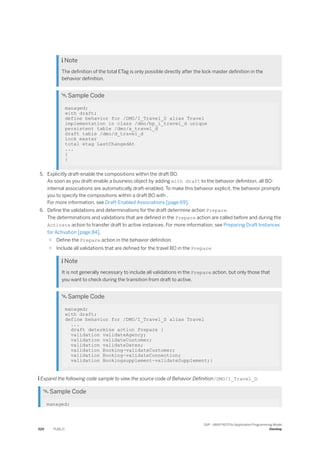  Note
The definition of the total ETag is only possible directly after the lock master definition in the
behavior definition.
 Sample Code
managed;
with draft;
define behavior for /DMO/I_Travel_D alias Travel
implementation in class /dmo/bp_i_travel_d unique
persistent table /dmo/a_travel_d
draft table /dmo/d_travel_d
lock master
total etag LastChangedAt
...
{
}
5. Explicitly draft-enable the compositions within the draft BO.
As soon as you draft-enable a business object by adding with draft to the behavior definition, all BO-
internal associations are automatically draft-enabled. To make this behavior explicit, the behavior prompts
you to specify the compositions within a draft BO with .
For more information, see Draft-Enabled Associations [page 69].
6. Define the validations and determinations for the draft determine action Prepare.
The determinations and validations that are defined in the Prepare action are called before and during the
Activate action to transfer draft to active instances. For more information, see Preparing Draft Instances
for Activation [page 84].
○ Define the Prepare action in the behavior definition.
○ Include all validations that are defined for the travel BO in the Prepare
 Note
It is not generally necessary to include all validations in the Prepare action, but only those that
you want to check during the transition from draft to active.
 Sample Code
managed;
with draft;
define behavior for /DMO/I_Travel_D alias Travel
...
draft determine action Prepare {
validation validateAgency;
validation validateCustomer;
validation validateDates;
validation Booking~validateCustomer;
validation Booking~validateConnection;
validation Bookingsupplement~validateSupplement;}
 Expand the following code sample to view the source code of Behavior Definition/DMO/I_Travel_D.
 Sample Code
managed;
520 PUBLIC
SAP - ABAP RESTful Application Programming Model
Develop
 