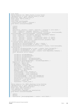 with draft;
define behavior for /DMO/I_Travel_D alias Travel
implementation in class /dmo/bp_travel_d unique
persistent table /dmo/a_travel_d
draft table /dmo/d_travel_d
lock master
total etag LastChangedAt
//authorization master ( instance )
etag master LocalLastChangedAt
{
create;
update;
delete;
association _Booking { create ( features : instance ); with draft; }
field ( numbering : managed, readonly ) TravelUUID;
field ( readonly ) TravelID, OverallStatus, TotalPrice, LocalCreatedAt,
LocalCreatedBy, LocalLastChangedAt, LocalLastChangedBy;
field ( mandatory ) CustomerID, AgencyID, BeginDate, EndDate;
field ( features : instance ) BookingFee;
action ( features : instance ) acceptTravel result [1] $self;
action ( features : instance ) rejectTravel result [1] $self;
action ( features : instance ) deductDiscount parameter /dmo/
a_travel_discount result [1] $self;
internal action reCalcTotalPrice;
determination setTravelNumber on save { create; }
determination setStatusToNew on modify { create; }
determination calculateTotalPrice on modify { create; field BookingFee,
CurrencyCode; }
validation validateCustomer on save { create; field CustomerID; }
validation validateAgency on save { create; field AgencyID; }
validation validateDates on save { create; field BeginDate, EndDate; }
draft determine action Prepare
{
validation validateAgency;
validation validateCustomer;
validation validateDates;
validation Booking ~ validateCustomer;
validation Booking ~ validateConnection;
validation Bookingsupplement ~ validateSupplement; }
mapping for /dmo/a_travel_d
{ AgencyID = agency_id;
BeginDate = begin_date;
BookingFee = booking_fee;
CurrencyCode = currency_code;
CustomerID = customer_id;
Description = description;
EndDate = end_date;
LastChangedAt = last_changed_at;
LocalCreatedAt = local_created_at;
LocalCreatedBy = local_created_by;
LocalLastChangedAt = local_last_changed_at;
LocalLastChangedBy = local_last_changed_by;
OverallStatus = overall_status;
TotalPrice = total_price;
TravelID = travel_id;
TravelUUID = travel_uuid; }
}
define behavior for /DMO/I_Booking_D alias Booking
implementation in class /dmo/bp_booking_d unique
persistent table /dmo/a_booking_d
draft table /dmo/d_booking_d
lock dependent by _Travel
//authorization dependent by <association>
etag master LocalLastChangedAt
{
update;
delete;
association _BookingSupplement { create ; with draft; }
SAP - ABAP RESTful Application Programming Model
Develop PUBLIC 521
 