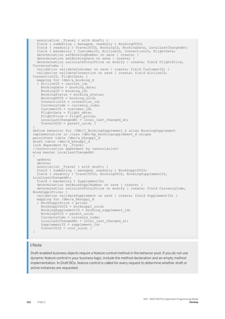 association _Travel { with draft; }
field ( numbering : managed, readonly ) BookingUUID;
field ( readonly ) TravelUUID, BookingID, BookingDate, LocalLastChangedAt;
field ( mandatory ) CustomerID, AirlineID, ConnectionID, FlightDate;
determination setBookingNumber on save { create; }
determination setBookingDate on save { create; }
determination calculateTotalPrice on modify { create; field FlightPrice,
CurrencyCode; }
validation validateCustomer on save { create; field CustomerID; }
validation validateConnection on save { create; field AirlineID,
ConnectionID, FlightDate; }
mapping for /dmo/a_booking_d
{ AirlineID = carrier_id;
BookingDate = booking_date;
BookingID = booking_id;
BookingStatus = booking_status;
BookingUUID = booking_uuid;
ConnectionID = connection_id;
CurrencyCode = currency_code;
CustomerID = customer_id;
FlightDate = flight_date;
FlightPrice = flight_price;
LocalLastChangedAt = local_last_changed_at;
TravelUUID = parent_uuid; }
}
define behavior for /DMO/I_BookingSupplement_D alias BookingSupplement
implementation in class /dmo/bp_bookingsupplement_d unique
persistent table /dmo/a_bksuppl_d
draft table /dmo/d_bksuppl_d
lock dependent by _Travel
//authorization dependent by <association>
etag master LocalLastChangedAt
{
update;
delete;
association _Travel { with draft; }
field ( numbering : managed, readonly ) BookSupplUUID;
field ( readonly ) TravelUUID, BookingUUID, BookingSupplementID,
LocalLastChangedAt;
field ( mandatory ) SupplementID;
determination setBookSupplNumber on save { create; }
determination calculateTotalPrice on modify { create; field CurrencyCode,
BookSupplPrice; }
validation validateSupplement on save { create; field SupplementID; }
mapping for /dmo/a_bksuppl_d
{ BookSupplPrice = price;
BookSupplUUID = booksuppl_uuid;
BookingSupplementID = booking_supplement_id;
BookingUUID = parent_uuid;
CurrencyCode = currency_code;
LocalLastChangedAt = local_last_changed_at;
SupplementID = supplement_id;
TravelUUID = root_uuid; }
}
 Note
Draft-enabled business objects require a feature control method in the behavior pool. If you do not use
dynamic feature control in your business logic, include the method declaration and an empty method
implementation. In Draft BOs, feature control is called for every request to determine whether draft or
active instances are requested.
522 PUBLIC
SAP - ABAP RESTful Application Programming Model
Develop
 