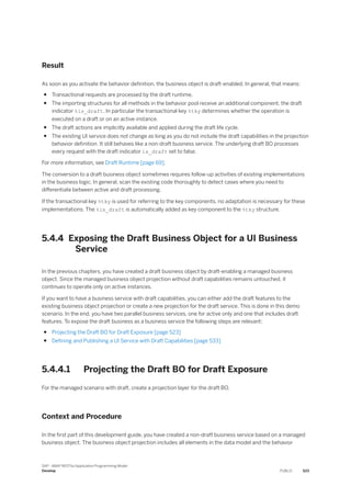 Result
As soon as you activate the behavior definition, the business object is draft-enabled. In general, that means:
● Transactional requests are processed by the draft runtime,
● The importing structures for all methods in the behavior pool receive an additional component, the draft
indicator %is_draft. In particular the transactional key %tky determines whether the operation is
executed on a draft or on an active instance.
● The draft actions are implicitly available and applied during the draft life cycle.
● The existing UI service does not change as long as you do not include the draft capabilities in the projection
behavior definition. It still behaves like a non-draft business service. The underlying draft BO processes
every request with the draft indicator is_draft set to false.
For more information, see Draft Runtime [page 69].
The conversion to a draft business object sometimes requires follow-up activities of existing implementations
in the business logic. In general, scan the existing code thoroughly to detect cases where you need to
differentiate between active and draft processing.
If the transactional key %tky is used for referring to the key components, no adaptation is necessary for these
implementations. The %is_draft is automatically added as key component to the %tky structure.
5.4.4 Exposing the Draft Business Object for a UI Business
Service
In the previous chapters, you have created a draft business object by draft-enabling a managed business
object. Since the managed business object projection without draft capabilities remains untouched, it
continues to operate only on active instances.
If you want to have a business service with draft capabilities, you can either add the draft features to the
existing business object projection or create a new projection for the draft service. This is done in this demo
scenario. In the end, you have two parallel business services, one for active only and one that includes draft
features. To expose the draft business as a business service the following steps are relevant:
● Projecting the Draft BO for Draft Exposure [page 523]
● Defining and Publishing a UI Service with Draft Capabilities [page 533]
5.4.4.1 Projecting the Draft BO for Draft Exposure
For the managed scenario with draft, create a projection layer for the draft BO.
Context and Procedure
In the first part of this development guide, you have created a non-draft business service based on a managed
business object. The business object projection includes all elements in the data model and the behavior
SAP - ABAP RESTful Application Programming Model
Develop PUBLIC 523
 