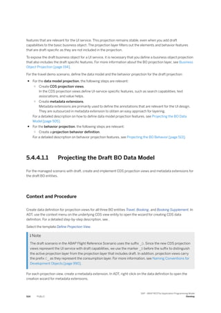 features that are relevant for the UI service. This projection remains stable, even when you add draft
capabilities to the basic business object. The projection layer filters out the elements and behavior features
that are draft-specific as they are not included in the projection.
To expose the draft business object for a UI service, it is necessary that you define a business object projection
that also includes the draft specific features. For more information about the BO projection layer, see Business
Object Projection [page 194].
For the travel demo scenario, define the data model and the behavior projection for the draft projection:
● For the data model projection, the following steps are relevant:
○ Create CDS projection views.
In the CDS projection views define UI-service-specific features, such as search capabilities, text
associations, and value helps.
○ Create metadata extensions.
Metadata extensions are primarily used to define the annotations that are relevant for the UI design.
They are outsourced in metadata extension to obtain an easy approach for layering.
For a detailed description on how to define data model projection features, see Projecting the BO Data
Model [page 505].
● For the behavior projection, the following steps are relevant:
○ Create a projection behavior definition.
For a detailed description on behavior projection features, see Projecting the BO Behavior [page 513].
5.4.4.1.1 Projecting the Draft BO Data Model
For the managed scenario with draft, create and implement CDS projection views and metadata extensions for
the draft BO entities.
Context and Procedure
Create data definition for projection views for all three BO entities Travel, Booking, and Booking Supplement. In
ADT, use the context menu on the underlying CDS view entity to open the wizard for creating CDS data
definition. For a detailed step-by-step description, see .
Select the template Define Projection View.
 Note
The draft scenario in the ABAP Flight Reference Scenario uses the suffix _D. Since the new CDS projection
views represent the UI service with draft capabilities, we use the marker _D before the suffix to distinguish
the active projection layer from the projection layer that includes draft. In addition, projection views carry
the prefix C_ as they represent the consumption layer. For more information, see Naming Conventions for
Development Objects [page 990].
For each projection view, create a metadata extension. In ADT, right-click on the data definition to open the
creation wizard for metadata extensions.
524 PUBLIC
SAP - ABAP RESTful Application Programming Model
Develop
 