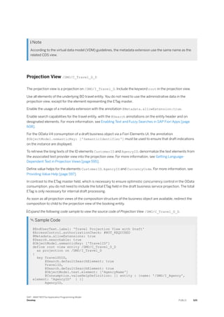  Note
According to the virtual data model (VDM) guidelines, the metadata extension use the same name as the
related CDS view.
Projection View /DMO/C_Travel_D_D
The projection view is a projection on /DMO/I_Travel_D. Include the keyword root in the projection view.
Use all elements of the underlying BO travel entity. You do not need to use the administrative data in the
projection view, except for the element representing the ETag master.
Enable the usage of a metadata extension with the annotation @Metadata.allowExtension:true.
Enable search capabilities for the travel entity, with the @Search annotations on the entity header and on
designated elements. For more information, see Enabling Text and Fuzzy Searches in SAP Fiori Apps [page
608].
For the OData V4 consumption of a draft business object via a Fiori Elements UI, the annotation
@ObjectModel.semanticKey: ['SemanticIdentifier'] must be used to ensure that draft indications
on the instance are displayed.
To retrieve the long texts of the ID elements CustomerID and AgencyID, denormalize the text elements from
the associated text provider view into the projection view. For more information, see Getting Language-
Dependent Text in Projection Views [page 595].
Define value helps for the elements CustomerID, AgencyID and CurrencyCode. For more information, see
Providing Value Help [page 597].
In contrast to the ETag master field, which is necessary to ensure optimistic concurrency control in the OData
consumption, you do not need to include the total ETag field in the draft business service projection. The total
ETag is only necessary for internal draft processing.
As soon as all projection views of the composition structure of the business object are available, redirect the
composition to child to the projection view of the booking entity.
 Expand the following code sample to view the source code of Projection View /DMO/C_Travel_D_D.
 Sample Code
@EndUserText.label: 'Travel Projection View with Draft'
@AccessControl.authorizationCheck: #NOT_REQUIRED
@Metadata.allowExtensions: true
@Search.searchable: true
@ObjectModel.semanticKey: ['TravelID']
define root view entity /DMO/C_Travel_D_D
as projection on /DMO/I_Travel_D
{
key TravelUUID,
@Search.defaultSearchElement: true
TravelID,
@Search.defaultSearchElement: true
@ObjectModel.text.element: ['AgencyName']
@Consumption.valueHelpDefinition: [{ entity : {name: '/DMO/I_Agency',
element: 'AgencyID' } }]
AgencyID,
SAP - ABAP RESTful Application Programming Model
Develop PUBLIC 525
 