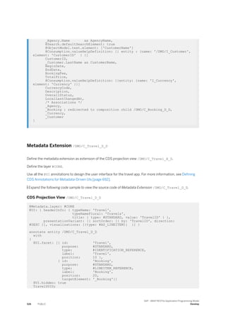 _Agency.Name as AgencyName,
@Search.defaultSearchElement: true
@ObjectModel.text.element: ['CustomerName']
@Consumption.valueHelpDefinition: [{ entity : {name: '/DMO/I_Customer',
element: 'CustomerID' } }]
CustomerID,
_Customer.LastName as CustomerName,
BeginDate,
EndDate,
BookingFee,
TotalPrice,
@Consumption.valueHelpDefinition: [{entity: {name: 'I_Currency',
element: 'Currency' }}]
CurrencyCode,
Description,
OverallStatus,
LocalLastChangedAt,
/* Associations */
_Agency,
_Booking : redirected to composition child /DMO/C_Booking_D_D,
_Currency,
_Customer
}
Metadata Extension /DMO/C_Travel_D_D
Define the metadata extension as extension of the CDS projection view /DMO/C_Travel_A_D.
Define the layer #CORE.
Use all the @UI annotations to design the user interface for the travel app. For more information, see Defining
CDS Annotations for Metadata-Driven UIs [page 692].
 Expand the following code sample to view the source code of Metadata Extension /DMO/C_Travel_D_D.
CDS Projection View /DMO/C_Travel_D_D
@Metadata.layer: #CORE
@UI: { headerInfo: { typeName: 'Travel',
typeNamePlural: 'Travels',
title: { type: #STANDARD, value: 'TravelID' } },
presentationVariant: [{ sortOrder: [{ by: 'TravelID', direction:
#DESC }], visualizations: [{type: #AS_LINEITEM}] }] }
annotate entity /DMO/C_Travel_D_D
with
{
@UI.facet: [{ id: 'Travel',
purpose: #STANDARD,
type: #IDENTIFICATION_REFERENCE,
label: 'Travel',
position: 10 },
{ id: 'Booking',
purpose: #STANDARD,
type: #LINEITEM_REFERENCE,
label: 'Booking',
position: 20,
targetElement: '_Booking'}]
@UI.hidden: true
TravelUUID;
526 PUBLIC
SAP - ABAP RESTful Application Programming Model
Develop
 