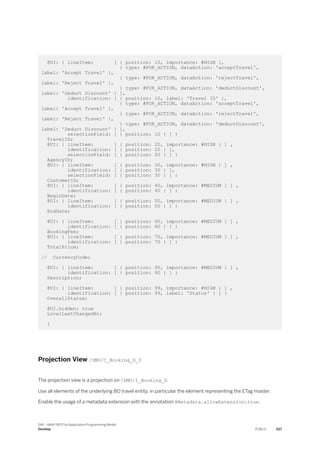 @UI: { lineItem: [ { position: 10, importance: #HIGH },
{ type: #FOR_ACTION, dataAction: 'acceptTravel',
label: 'Accept Travel' },
{ type: #FOR_ACTION, dataAction: 'rejectTravel',
label: 'Reject Travel' },
{ type: #FOR_ACTION, dataAction: 'deductDiscount',
label: 'Deduct Discount' } ],
identification: [ { position: 10, label: 'Travel ID' },
{ type: #FOR_ACTION, dataAction: 'acceptTravel',
label: 'Accept Travel' },
{ type: #FOR_ACTION, dataAction: 'rejectTravel',
label: 'Reject Travel' },
{ type: #FOR_ACTION, dataAction: 'deductDiscount',
label: 'Deduct Discount' } ],
selectionField: [ { position: 10 } ] }
TravelID;
@UI: { lineItem: [ { position: 20, importance: #HIGH } ] ,
identification: [ { position: 20 } ],
selectionField: [ { position: 20 } ] }
AgencyID;
@UI: { lineItem: [ { position: 30, importance: #HIGH } ] ,
identification: [ { position: 30 } ],
selectionField: [ { position: 30 } ] }
CustomerID;
@UI: { lineItem: [ { position: 40, importance: #MEDIUM } ] ,
identification: [ { position: 40 } ] }
BeginDate;
@UI: { lineItem: [ { position: 50, importance: #MEDIUM } ] ,
identification: [ { position: 50 } ] }
EndDate;
@UI: { lineItem: [ { position: 60, importance: #MEDIUM } ] ,
identification: [ { position: 60 } ] }
BookingFee;
@UI: { lineItem: [ { position: 70, importance: #MEDIUM } ] ,
identification: [ { position: 70 } ] }
TotalPrice;
// CurrencyCode;
@UI: { lineItem: [ { position: 90, importance: #MEDIUM } ] ,
identification: [ { position: 90 } ] }
Description;
@UI: { lineItem: [ { position: 99, importance: #HIGH } ] ,
identification: [ { position: 99, label: 'Status' } ] }
OverallStatus;
@UI.hidden: true
LocalLastChangedAt;
}
Projection View /DMO/C_Booking_D_D
The projection view is a projection on /DMO/I_Booking_D.
Use all elements of the underlying BO travel entity, in particular the element representing the ETag master.
Enable the usage of a metadata extension with the annotation @Metadata.allowExtension:true.
SAP - ABAP RESTful Application Programming Model
Develop PUBLIC 527
 