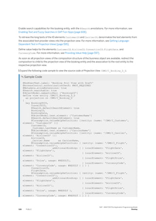 Enable search capabilities for the booking entity, with the @Search annotations. For more information, see
Enabling Text and Fuzzy Searches in SAP Fiori Apps [page 608].
To retrieve the long texts of the ID elements CustomerID and CarrierID, denormalize the text elements from
the associated text provider views into the projection view. For more information, see Getting Language-
Dependent Text in Projection Views [page 595].
Define value helps for the elements CustomerID, AirlineID, ConnectionID, FlightDate, and
CurrencyCode. For more information, see Providing Value Help [page 597].
As soon as all projection views of the composition structure of the business object are available, redirect the
composition to child to the projection view of the booking entity and the association to the root entity to the
respective projection view.
 Expand the following code sample to view the source code of Projection View /DMO/C_Booking_D_D.
 Sample Code
@EndUserText.label: 'Booking Proj View with Draft'
@AccessControl.authorizationCheck: #NOT_REQUIRED
@Metadata.allowExtensions: true
@Search.searchable: true
@ObjectModel.semanticKey: ['BookingID']
define view entity /DMO/C_Booking_D_D
as projection on /DMO/I_Booking_D
{
key BookingUUID,
TravelUUID,
@Search.defaultSearchElement: true
BookingID,
BookingDate,
@ObjectModel.text.element: ['CustomerName']
@Search.defaultSearchElement: true
@Consumption.valueHelpDefinition: [{entity: {name: '/DMO/I_Customer',
element: 'CustomerID' }}]
CustomerID,
_Customer.LastName as CustomerName,
@ObjectModel.text.element: ['CarrierName']
@Consumption.valueHelpDefinition: [{entity: {name: '/DMO/I_Carrier',
element: 'AirlineID' }}]
AirlineID,
_Carrier.Name as CarrierName,
@Consumption.valueHelpDefinition: [ {entity: {name: '/DMO/I_Flight',
element: 'ConnectionID'},
additionalBinding: [ { localElement: 'FlightDate',
element: 'FlightDate'},
{ localElement: 'AirlineID',
element: 'AirlineID'},
{ localElement: 'FlightPrice',
element: 'Price', usage: #RESULT},
{ localElement: 'CurrencyCode',
element: 'CurrencyCode', usage: #RESULT } ] } ]
ConnectionID,
FlightDate,
@Consumption.valueHelpDefinition: [ {entity: {name: '/DMO/I_Flight',
element: 'ConnectionID'},
additionalBinding: [ { localElement: 'FlightDate',
element: 'FlightDate'},
{ localElement: 'AirlineID',
element: 'AirlineID'},
{ localElement: 'FlightPrice',
element: 'Price', usage: #RESULT },
{ localElement: 'CurrencyCode',
element: 'CurrencyCode', usage: #RESULT } ] } ]
528 PUBLIC
SAP - ABAP RESTful Application Programming Model
Develop
 