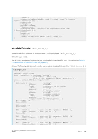 FlightPrice,
@Consumption.valueHelpDefinition: [{entity: {name: 'I_Currency',
element: 'Currency' }}]
CurrencyCode,
BookingStatus,
LocalLastChangedAt,
/* Associations */
_BookingSupplement: redirected to composition child /DMO/
C_BookingSupplement_D_D,
_Carrier,
_Connection,
_Customer,
_Travel: redirected to parent /DMO/C_Travel_D_D
}
Metadata Extension /DMO/C_Booking_D_D
Define the metadata extension as extension of the CDS projection view /DMO/C_Booking_D_D.
Define the layer #CORE.
Use all the @UI annotations to design the user interface for the travel app. For more information, see Defining
CDS Annotations for Metadata-Driven UIs [page 692].
 Expand the following code sample to view the source code of Metadata Extension View /DMO/C_Booking_D_D.
 Sample Code
@Metadata.layer: #CORE
@UI: { headerInfo: { typeName: 'Booking',
typeNamePlural: 'Bookings',
title: { type: #STANDARD, value: 'BookingID' } } }
annotate entity /DMO/C_Booking_D_D with
{
@UI.facet: [ { id: 'Booking',
purpose: #STANDARD,
type: #IDENTIFICATION_REFERENCE,
label: 'Booking',
position: 10 },
{ id: 'BookingSupplement',
purpose: #STANDARD,
type: #LINEITEM_REFERENCE,
label: 'Booking Supplement',
position: 20,
targetElement: '_BookingSupplement'} ]
@UI.hidden: true
BookingUUID;
@UI.hidden: true
TravelUUID;
@UI: { lineItem: [ { position: 20, importance: #HIGH } ],
identification: [ { position: 20 } ] }
BookingID;
@UI: { lineItem: [ { position: 30, importance: #HIGH } ],
identification: [ { position: 30 } ] }
BookingDate;
@UI: { lineItem: [ { position: 40, importance: #HIGH } ],
identification: [ { position: 40 } ] }
SAP - ABAP RESTful Application Programming Model
Develop PUBLIC 529
 