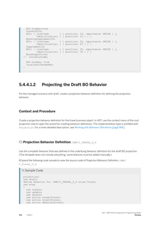 @UI.hidden:true
TravelUUID;
@UI: { lineItem: [ { position: 10, importance: #HIGH } ],
identification: [ { position: 10 } ] }
BookingSupplementID;
@UI: { lineItem: [ { position: 20, importance: #HIGH } ],
identification: [ { position: 20 } ] }
SupplementID;
@UI: { lineItem: [ { position: 30, importance: #HIGH } ],
identification: [ { position: 30 } ] }
BookSupplPrice;
// CurrencyCode;
@UI.hidden: true
LocalLastChangedAt;
}
5.4.4.1.2 Projecting the Draft BO Behavior
For the managed scenario with draft, create a projection behavior definition for defining the projection
behavior.
Context and Procedure
Create a projection behavior definition for the travel business object. In ADT, use the context menu of the root
projection view to open the wizard for creating behavior definitions. The implementation type is prefilled with
Projection. For a more detailed description, see Working with Behavior Definitions [page 966].
 Projection Behavior Definition /DMO/C_TRAVEL_D_D
Use the complete behavior that was defined in the underlying behavior definition for the draft BO projection.
(The template does not include everything, some features must be added manually.)
 Expand the following code sample to view the source code of Projection Behavior Definition /DMO/
C_Travel_D_D.
 Sample Code
projection;
use draft;
define behavior for /DMO/C_TRAVEL_D_D alias Travel
use etag
{
use create;
use update;
use delete;
use action acceptTravel;
use action rejectTravel;
use action deductDiscount;
532 PUBLIC
SAP - ABAP RESTful Application Programming Model
Develop
 