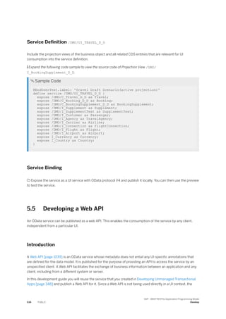 Service Definition /DMO/UI_TRAVEL_D_D
Include the projection views of the business object and all related CDS entities that are relevant for UI
consumption into the service definition.
 Expand the following code sample to view the source code of Projection View /DMO/
C_BookingSupplement_D_D.
 Sample Code
@EndUserText.label: 'Travel Draft Scenario(active projection)'
define service /DMO/UI_TRAVEL_D_D {
expose /DMO/C_Travel_D_D as Travel;
expose /DMO/C_Booking_D_D as Booking;
expose /DMO/C_BookingSupplement_D_D as BookingSupplement;
expose /DMO/I_Supplement as Supplement;
expose /DMO/I_SupplementText as SupplementText;
expose /DMO/I_Customer as Passenger;
expose /DMO/I_Agency as TravelAgency;
expose /DMO/I_Carrier as Airline;
expose /DMO/I_Connection as FlightConnection;
expose /DMO/I_Flight as Flight;
expose /DMO/I_Airport as Airport;
expose I_Currency as Currency;
expose I_Country as Country;
}
Service Binding
 Expose the service as a UI service with OData protocol V4 and publish it locally. You can then use the preview
to test the service.
5.5 Developing a Web API
An OData service can be published as a web API. This enables the consumption of the service by any client,
independent from a particular UI.
Introduction
A Web API [page 1039] is an OData service whose metadata does not entail any UI-specific annotations that
are defined for the data model. It is published for the purpose of providing an API to access the service by an
unspecified client. A Web API facilitates the exchange of business information between an application and any
client, including from a different system or server.
In this development guide you will reuse the service that you created in Developing Unmanaged Transactional
Apps [page 348] and publish a Web API for it. Since a Web API is not being used directly in a UI context, the
534 PUBLIC
SAP - ABAP RESTful Application Programming Model
Develop
 