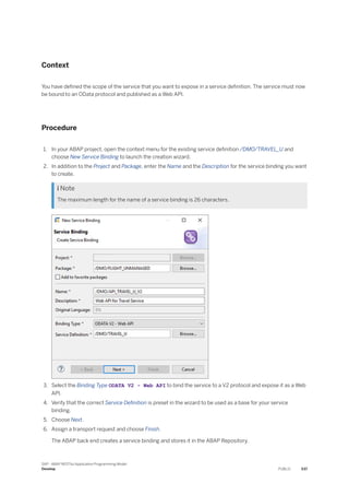 Context
You have defined the scope of the service that you want to expose in a service definition. The service must now
be bound to an OData protocol and published as a Web API.
Procedure
1. In your ABAP project, open the context menu for the existing service definition /DMO/TRAVEL_U and
choose New Service Binding to launch the creation wizard.
2. In addition to the Project and Package, enter the Name and the Description for the service binding you want
to create.
 Note
The maximum length for the name of a service binding is 26 characters.
3. Select the Binding Type ODATA V2 - Web API to bind the service to a V2 protocol and expose it as a Web
API.
4. Verify that the correct Service Definition is preset in the wizard to be used as a base for your service
binding.
5. Choose Next.
6. Assign a transport request and choose Finish.
The ABAP back end creates a service binding and stores it in the ABAP Repository.
SAP - ABAP RESTful Application Programming Model
Develop PUBLIC 537
 