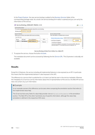 In the Project Explorer, the new service binding is added to the Business Services folder of the
corresponding package node. As a result, the service binding form editor is opened and you can verify the
information of the service.
Service Binding Artifact Form Editor for a Web API
7. To expose the service, choose the button Activate.
The metadata document can be accessed by following the link Service URL. The UI preview is naturally not
available.
Results
Except for UI features, the service including all implemented features is now exposed as an API. In particular,
this means that the implemented behavior is also exposed in this API.
The difference to a service that is published for a UI client can best be seen in the service metadata. Whereas
the metadata of a UI service carries information about the UI representation of the service, the Web API service
does not contain any such information.
 Example
In our example scenario this difference can be seen when comparing the annotation section that refers to
the implemented value help.
The UI service lists every field of a value help provider view as ValueListParameter in the annotation
section. The Web API on the other hand lacks any UI specific information, although the value help
annotation is defined in the respective CDS views.
538 PUBLIC
SAP - ABAP RESTful Application Programming Model
Develop
 