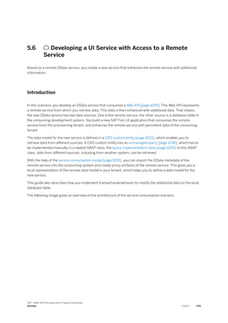 5.6  Developing a UI Service with Access to a Remote
Service
Based on a remote OData service, you create a new service that enhances the remote service with additional
information.
Introduction
In this scenario, you develop an OData service that consumes a Web API [page 1039]. This Web API represents
a remote service from which you retrieve data. This data is then enhanced with additional data. That means,
the new OData service has two data sources. One is the remote service, the other source is a database table in
the consuming development system. You build a new SAP Fiori UI application that consumes the remote
service from the provisioning tenant, and enhances the remote service with persistent data of the consuming
tenant.
The data model for the new service is defined in a CDS custom entity [page 1023], which enables you to
retrieve data from different sources. A CDS custom entity has an unmanaged query [page 1038], which has to
be implemented manually in a related ABAP class, the query implementation class [page 1033]. In this ABAP
class, data from different sources, including from another system, can be retrieved.
With the help of the service consumption model [page 1035], you can import the OData metadata of the
remote service into the consuming system and create proxy artifacts of the remote service. This gives you a
local representation of the remote data model in your tenant, which helps you to define a data model for the
new service.
This guide also describes how you implement transactional behavior to modify the additional data on the local
database table.
The following image gives an overview of the architecture of the service consumption scenario.
SAP - ABAP RESTful Application Programming Model
Develop PUBLIC 539
 