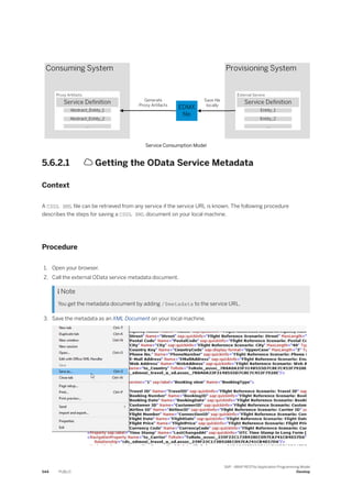 Service Consumption Model
5.6.2.1  Getting the OData Service Metadata
Context
A CSDL XML file can be retrieved from any service if the service URL is known. The following procedure
describes the steps for saving a CSDL XML document on your local machine.
Procedure
1. Open your browser.
2. Call the external OData service metadata document.
 Note
You get the metadata document by adding /$metadata to the service URL.
3. Save the metadata as an XML Document on your local machine.
544 PUBLIC
SAP - ABAP RESTful Application Programming Model
Develop
 