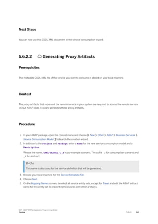 Next Steps
You can now use this CSDL XML document in the service consumption wizard.
5.6.2.2  Generating Proxy Artifacts
Prerequisites
The metadata CSDL XML file of the service you want to consume is stored on your local machine.
Context
The proxy artifacts that represent the remote service in your system are required to access the remote service
in your ABAP code. A wizard generates these proxy artifacts.
Procedure
1. In your ABAP package, open the context menu and choose New Other ABAP Business Services
Service Consumption Model to launch the creation wizard.
2. In addition to the Project and Package, enter a Name for the new service consumption model and a
Description.
We use the name /DMO/TRAVEL_C_A in our example scenario. The suffix _C for consumption scenario and
_A for abstract.
 Note
This name is also used for the service definition that will be generated.
3. Browse your local machine for the Service Metadata File.
4. Choose Next.
5. On the Mapping Names screen, deselect all service entity sets, except for Travel and edit the ABAP artifact
name for this entity set to prevent name clashes with other artifacts.
SAP - ABAP RESTful Application Programming Model
Develop PUBLIC 545
 
