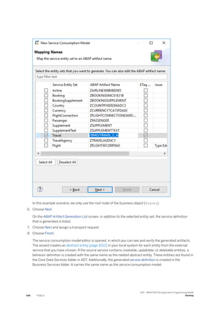 In this example scenario, we only use the root node of the business object (Travel).
6. Choose Next.
On the ABAP Artifact Generation List screen, in addition to the selected entity set, the service definition
that is generated is listed.
7. Choose Next and assign a transport request.
8. Choose Finish.
The service consumption model editor is opened, in which you can see and verify the generated artifacts.
The wizard creates an abstract entity [page 1022] in your local system for each entity from the external
service that you have chosen. If the source service contains creatable, updatable, or deletable entities, a
behavior definition is created with the same name as the related abstract entity. These entities are found in
the Core Data Services folder in ADT. Additionally, the generated service definition is created in the
Business Services folder. It carries the same name as the service consumption model.
546 PUBLIC
SAP - ABAP RESTful Application Programming Model
Develop
 