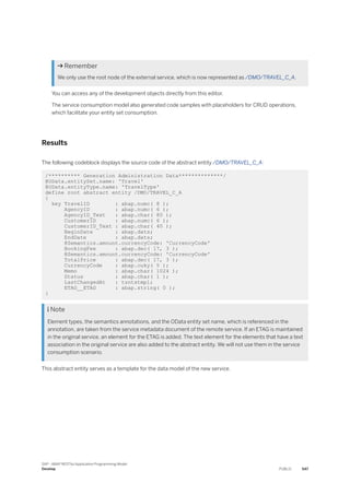  Remember
We only use the root node of the external service, which is now represented as /DMO/TRAVEL_C_A.
You can access any of the development objects directly from this editor.
The service consumption model also generated code samples with placeholders for CRUD operations,
which facilitate your entity set consumption.
Results
The following codeblock displays the source code of the abstract entity /DMO/TRAVEL_C_A:
/********** Generation Administration Data**************/
@OData.entitySet.name: 'Travel'
@OData.entityType.name: 'TravelType'
define root abstract entity /DMO/TRAVEL_C_A
{
key TravelID : abap.numc( 8 );
AgencyID : abap.numc( 6 );
AgencyID_Text : abap.char( 80 );
CustomerID : abap.numc( 6 );
CustomerID_Text : abap.char( 40 );
BeginDate : abap.dats;
EndDate : abap.dats;
@Semantics.amount.currencyCode: 'CurrencyCode'
BookingFee : abap.dec( 17, 3 );
@Semantics.amount.currencyCode: 'CurrencyCode'
TotalPrice : abap.dec( 17, 3 );
CurrencyCode : abap.cuky( 5 );
Memo : abap.char( 1024 );
Status : abap.char( 1 );
LastChangedAt : tzntstmpl;
ETAG__ETAG : abap.string( 0 );
}
 Note
Element types, the semantics annotations, and the OData entity set name, which is referenced in the
annotation, are taken from the service metadata document of the remote service. If an ETAG is maintained
in the original service, an element for the ETAG is added. The text element for the elements that have a text
association in the original service are also added to the abstract entity. We will not use them in the service
consumption scenario.
This abstract entity serves as a template for the data model of the new service.
SAP - ABAP RESTful Application Programming Model
Develop PUBLIC 547
 