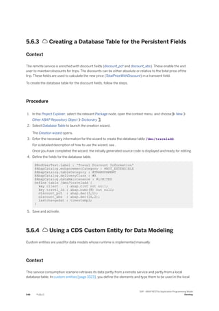 5.6.3  Creating a Database Table for the Persistent Fields
Context
The remote service is enriched with discount fields (discount_pct and discount_abs). These enable the end
user to maintain discounts for trips. The discounts can be either absolute or relative to the total price of the
trip. These fields are used to calculate the new price (TotalPriceWithDiscount) in a transient field.
To create the database table for the discount fields, follow the steps.
Procedure
1. In the Project Explorer, select the relevant Package node, open the context menu, and choose New
Other ABAP Repository Object Dictionary .
2. Select Database Table to launch the creation wizard.
The Creation wizard opens.
3. Enter the necessary information for the wizard to create the database table /dmo/traveladd.
For a detailed description of how to use the wizard, see .
Once you have completed the wizard, the initially generated source code is displayed and ready for editing.
4. Define the fields for the database table.
@EndUserText.label : 'Travel Discount Information'
@AbapCatalog.enhancementCategory : #NOT_EXTENSIBLE
@AbapCatalog.tableCategory : #TRANSPARENT
@AbapCatalog.deliveryClass : #A
@AbapCatalog.dataMaintenance : #LIMITED
define table /dmo/traveladd {
key client : abap.clnt not null;
key travel_id : abap.numc(8) not null;
discount_pct : abap.dec(3,1);
discount_abs : abap.dec(16,2);
lastchangedat : timestampl;
}
5. Save and activate.
5.6.4  Using a CDS Custom Entity for Data Modeling
Custom entities are used for data models whose runtime is implemented manually.
Context
This service consumption scenario retrieves its data partly from a remote service and partly from a local
database table. In custom entities [page 1023], you define the elements and type them to be used in the local
548 PUBLIC
SAP - ABAP RESTful Application Programming Model
Develop
 