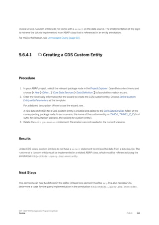 OData service. Custom entities do not come with a select on the data source. The implementation of the logic
to retrieve the data is implemented in an ABAP class that is referenced in an entity annotation.
For more information, see Unmanaged Query [page 50].
5.6.4.1  Creating a CDS Custom Entity
Procedure
1. In your ABAP project, select the relevant package node in the Project Explorer. Open the context menu and
choose New Other... Core Data Services Data Definition to launch the creation wizard.
2. Enter the necessary information for the wizard to create the CDS custom entity. Choose Define Custom
Entity with Parameters as the template.
For a detailed description of how to use the wizard, see .
A new data definition for a CDS custom entity is created and added to the Core Data Services folder of the
corresponding package node. In our scenario, the name of the custom entity is /DMO/I_TRAVEL_C_C (first
suffix for consumption scenario, the second for custom entity).
3. Delete the with parameters statement. Parameters are not needed in the current scenario.
Results
Unlike CDS views, custom entities do not have a select statement to retrieve the data from a data source. The
runtime of a custom entity must be implemented in a related ABAP class, which must be referenced using the
annotation @ObjectModel.query.implementedBy.
Next Steps
The elements can now be defined in the editor. At least one element must be key. It is also necessary to
determine a class for the query implementation in the annotation @ObjectModel.query.implementedBy.
SAP - ABAP RESTful Application Programming Model
Develop PUBLIC 549
 