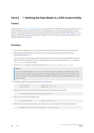 5.6.4.2  Defining the Data Model in a CDS Custom Entity
Context
As described in Scenario Description [page 541], the data for the new OData service is partly retrieved from a
foreign S/4HANA system and partly taken from a local database. As we have already generated the proxy
artifacts, we can copy the data structure and the data types from the abstract entity /DMO/TRAVEL_C_A. In
addition, the additional discount elements are included, which have the same data types as declared in the
database table /dmo/traveladd.
Procedure
1. If you have not already done so, open the new data definition for the CDS custom entity in the editor.
2. Define the data model for the new travel service. You can copy the elements from the abstract
entity /DMO/TRAVEL_C_A.
You do not have to use the same names as in the abstract entity, but if you do use a different name, you
have to map this manually in the query implementation. For example, the element Memo is renamed to
Description in the custom entity.
3. Delete ETAG_ETAG element and the text elements AgencyID_Text and CustomerID_Text.
 Note
You do not need the element ETAG_ETAG from the remote service. We use a calculated eTag in this
scenario, which contains the timestamp from the local database table and the time timestamp from
the remote service to ensure that no data has changed, neither on the local databse table nor in the
remote service.
4. Include the additional discount fields from /dmo/traveladd.
DiscountPct : abap.dec( 3, 1 );
DiscountAbs : abap.dec( 16, 3 );
5. Add the element for the transient field that calculates the total price with discount.
TotalPriceWithDiscount: abap.dec(17,3)
6. Add an element for the calculated eTag.
CalculatedEtag : abap.string( 0 );
7. Define the semantic relation between the amount and currency fields with the relevant annotation.
@Semantics.amount.currencyCode: 'CurrencyCode'
550 PUBLIC
SAP - ABAP RESTful Application Programming Model
Develop
 