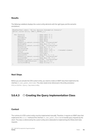 Results
The following codeblock displays the custom entity elements with the right types and the semantic
annotations.
@EndUserText.label: 'CE for Service Consumption Scenario'
define custom entity /DMO/I_TRAVEL_C_C
{
key TravelID : abap.numc( 8 );
AgencyID : abap.numc( 6 );
CustomerID : abap.numc( 6 );
BeginDate : abap.dats;
EndDate : abap.dats;
@Semantics.amount.currencyCode: 'CurrencyCode'
BookingFee : abap.dec( 17, 3 );
@Semantics.amount.currencyCode: 'CurrencyCode'
TotalPrice : abap.dec( 17, 3 );
CurrencyCode : abap.cuky( 5 );
Description : abap.char( 1024 ); //renamed element
Status : abap.char( 1 );
LastChangedAt : tzntstmpl;
DiscountPct : abap.dec( 3, 1 );
@Semantics.amount.currencyCode: 'CurrencyCode'
DiscountAbs : abap.dec( 16, 3 );
@Semantics.amount.currencyCode: 'CurrencyCode'
TotalPriceWithDiscount : abap.dec(17,3);
CalculatedEtag : abap.string( 0 );
}
Next Steps
Before you can activate the CDS custom entity, you need to create an ABAP class that implements the
interface IF_RAP_QUERY_PROVIDER. This class needs to be referenced in the entity annotation
@ObjectModel.query.implementedBy.
5.6.4.3  Creating the Query Implementation Class
Context
The runtime of a CDS custom entity must be implemented manually. Therefore, it requires an ABAP class that
implements the select method of the interface IF_RAP_QUERY_PROVIDER to handle query requests by the
client. This class is referenced by the custom entity and is dedicated to implementing the OData client data
requests.
SAP - ABAP RESTful Application Programming Model
Develop PUBLIC 551
 