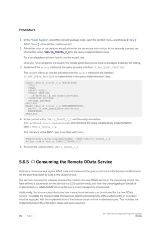 Procedure
1. In the Project Explorer, select the relevant package node, open the context menu, and choose New
ABAP Class to launch the creation wizard.
2. Follow the steps of the creation wizard and enter the necessary information. In the example scenario, we
choose the name /DMO/CL_TRAVEL_C_Q for the query implementation class.
For a detailed description of how to use the wizard, see .
Once you have completed the wizard, the initially generated source code is displayed and ready for editing.
3. Implement the select method of the query provider interface IF_RAP_QUERY_PROVIDER.
The custom entity can only be activated once the select method of the interface
IF_RAP_QUERY_PROVIDER is implemented in the query implementation class.
CLASS /dmo/cl_travel_c_q DEFINITION
PUBLIC
FINAL
CREATE PUBLIC .
PUBLIC SECTION.
INTERFACES if_rap_query_provider.
PROTECTED SECTION.
PRIVATE SECTION.
ENDCLASS.
CLASS /dmo/cl_travel_c_q IMPLEMENTATION.
METHOD if_rap_query_provider~select.
ENDMETHOD.
ENDCLASS.
4. In the custom entity /DMO/I_TRAVEL_C_C, add the entity annotation
@ObjectModel.query.implementedBy and reference the newly created query implementation
class /DMO/CL_TRAVEL_C_Q.
The reference to the ABAP class must start with ABAP:.
@ObjectModel.query.implementedBy: 'ABAP:/dmo/cl_travel_c_q'
define custom entity /DMO/I_TRAVEL_C_C
5. Activate the custom entity /DMO/I_TRAVEL_C_C.
5.6.5  Consuming the Remote OData Service
Address a remote service in your ABAP code and implement the query contract and the transactional behavior
for the business object to build a new OData service.
Our service consumption scenario includes the creation of a new OData service in the consuming tenant. You
have defined a data model for this service in a CDS custom entity, and now, the unmanaged query must be
implemented in a related ABAP class as the query is not managed by a framework.
Additionally, this scenario also illustrates how transactional behavior can be included for the new OData
service. To update the discount data, the business object (consisting only of the custom entity in this case)
must be equipped with the implementation of the transactional runtime in a behavior pool. This includes the
implementation of the interaction phase and save sequence.
552 PUBLIC
SAP - ABAP RESTful Application Programming Model
Develop
 