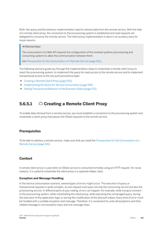 Both, the query and the behavior implementation need to retrieve data from the remote service. With the help
of a remote client proxy, the connection to the provisioning system is established and read requests are
delegated to consume the remote service. The client proxy implementation is done in an auxiliary class for
reuse reasons.
 Remember
The consumption of a Web API requires the configuration of the involved systems (provisioning and
consuming system) to allow the communication between them.
See Prerequisites for the Consumption of a Remote Service [page 541].
The following sections guide you through the implementation steps to instantiate a remote client proxy to
reach the provisioning system, to implement the query for read access to the remote service and to implement
transactional access to the discount persistence layer.
● Creating a Remote Client Proxy [page 553]
● Implementing the Query for Service Consumption [page 556]
● Adding Transactional Behavior to the Business Object [page 571]
5.6.5.1  Creating a Remote Client Proxy
To enable data retrieval from a remote service, you must establish a connection to the provisioning system and
instantiate a client proxy that passes the OData requests to the remote service.
Prerequisites
To be able to address a remote service, make sure that you meet the Prerequisites for the Consumption of a
Remote Service [page 541].
Context
A remote client proxy is used when an OData service is consumed remotely using an HTTP request. For reuse
reasons, it is useful to instantiate the client proxy in a separate helper class.
Exception and Message Handling
In the service consumption scenario, several types of errors might occur. The execution of query or
transactional requests is quite complex, as one request must pass not only the consuming service but also the
provisioning service. In different parts of your coding, errors can happen. For example, while trying to connect
to the provisioning system, while instantiating the client proxy, while executing the unmanaged query, during
the execution of the application logic or during the modification of the discount values. Every kind of error must
be handled with a suitable exception and message. Therefore, it is convenient to unite all exceptions and their
related message in one exception class and one message class.
SAP - ABAP RESTful Application Programming Model
Develop PUBLIC 553
 