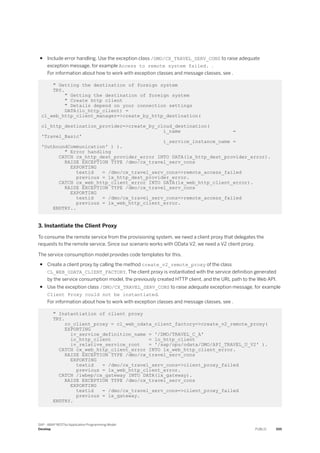 ● Include error handling. Use the exception class /DMO/CX_TRAVEL_SERV_CONS to raise adequate
exception message, for example Access to remote system failed. .
For information about how to work with exception classes and message classes, see .
" Getting the destination of foreign system
TRY.
" Getting the destination of foreign system
" Create http client
" Details depend on your connection settings
DATA(lo_http_client) =
cl_web_http_client_manager=>create_by_http_destination(
cl_http_destination_provider=>create_by_cloud_destination(
i_name =
'Travel_Basic'
i_service_instance_name =
'OutboundCommunication' ) ).
" Error handling
CATCH cx_http_dest_provider_error INTO DATA(lx_http_dest_provider_error).
RAISE EXCEPTION TYPE /dmo/cx_travel_serv_cons
EXPORTING
textid = /dmo/cx_travel_serv_cons=>remote_access_failed
previous = lx_http_dest_provider_error.
CATCH cx_web_http_client_error INTO DATA(lx_web_http_client_error).
RAISE EXCEPTION TYPE /dmo/cx_travel_serv_cons
EXPORTING
textid = /dmo/cx_travel_serv_cons=>remote_access_failed
previous = lx_web_http_client_error.
ENDTRY..
3. Instantiate the Client Proxy
To consume the remote service from the provisioning system, we need a client proxy that delegates the
requests to the remote service. Since our scenario works with OData V2, we need a V2 client proxy.
The service consumption model provides code templates for this.
● Create a client proxy by calling the method create_v2_remote_proxy of the class
CL_WEB_ODATA_CLIENT_FACTORY. The client proxy is instantiated with the service definition generated
by the service consumption model, the previously created HTTP client, and the URL path to the Web API.
● Use the exception class /DMO/CX_TRAVEL_SERV_CONS to raise adequate exception message, for example
Client Proxy could not be instantiated.
For information about how to work with exception classes and message classes, see .
" Instantiation of client proxy
TRY.
ro_client_proxy = cl_web_odata_client_factory=>create_v2_remote_proxy(
EXPORTING
iv_service_definition_name = '/DMO/TRAVEL_C_A'
io_http_client = lo_http_client
iv_relative_service_root = '/sap/opu/odata/DMO/API_TRAVEL_U_V2' ).
CATCH cx_web_http_client_error INTO lx_web_http_client_error.
RAISE EXCEPTION TYPE /dmo/cx_travel_serv_cons
EXPORTING
textid = /dmo/cx_travel_serv_cons=>client_proxy_failed
previous = lx_web_http_client_error.
CATCH /iwbep/cx_gateway INTO DATA(lx_gateway).
RAISE EXCEPTION TYPE /dmo/cx_travel_serv_cons
EXPORTING
textid = /dmo/cx_travel_serv_cons=>client_proxy_failed
previous = lx_gateway.
ENDTRY.
SAP - ABAP RESTful Application Programming Model
Develop PUBLIC 555
 