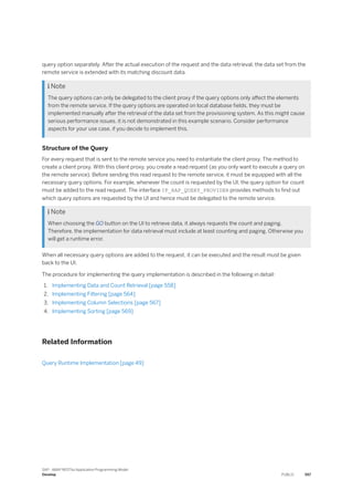query option separately. After the actual execution of the request and the data retrieval, the data set from the
remote service is extended with its matching discount data.
 Note
The query options can only be delegated to the client proxy if the query options only affect the elements
from the remote service. If the query options are operated on local database fields, they must be
implemented manually after the retrieval of the data set from the provisioning system. As this might cause
serious performance issues, it is not demonstrated in this example scenario. Consider performance
aspects for your use case, if you decide to implement this.
Structure of the Query
For every request that is sent to the remote service you need to instantiate the client proxy. The method to
create a client proxy. With this client proxy, you create a read request (as you only want to execute a query on
the remote service). Before sending this read request to the remote service, it must be equipped with all the
necessary query options. For example, whenever the count is requested by the UI, the query option for count
must be added to the read request. The interface IF_RAP_QUERY_PROVIDER provides methods to find out
which query options are requested by the UI and hence must be delegated to the remote service.
 Note
When choosing the GO button on the UI to retrieve data, it always requests the count and paging.
Therefore, the implementation for data retrieval must include at least counting and paging. Otherwise you
will get a runtime error.
When all necessary query options are added to the request, it can be executed and the result must be given
back to the UI.
The procedure for implementing the query implementation is described in the following in detail:
1. Implementing Data and Count Retrieval [page 558]
2. Implementing Filtering [page 564]
3. Implementing Column Selections [page 567]
4. Implementing Sorting [page 569]
Related Information
Query Runtime Implementation [page 49]
SAP - ABAP RESTful Application Programming Model
Develop PUBLIC 557
 
