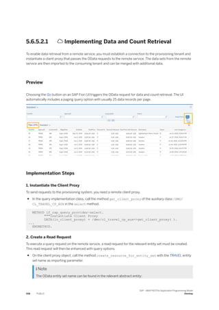 5.6.5.2.1  Implementing Data and Count Retrieval
To enable data retrieval from a remote service, you must establish a connection to the provisioning tenant and
instantiate a client proxy that passes the OData requests to the remote service. The data sets from the remote
service are then imported to the consuming tenant and can be merged with additional data.
Preview
Choosing the Go button on an SAP Fiori UI triggers the OData request for data and count retrieval. The UI
automatically includes a paging query option with usually 25 data records per page.
Implementation Steps
1. Instantiate the Client Proxy
To send requests to the provisioning system, you need a remote client proxy.
● In the query implementation class, call the method get_client_proxy of the auxiliary class /DMO/
CL_TRAVEL_CP_AUX in the select method.
METHOD if_rap_query_provider~select.
"""Instantiate Client Proxy
DATA(lo_client_proxy) = /dmo/cl_travel_cp_aux=>get_client_proxy( ).
...
ENDMETHOD.
2. Create a Read Request
To execute a query request on the remote service, a read request for the relevant entity set must be created.
This read request will then be enhanced with query options.
● On the client proxy object, call the method create_resource_for_entity_set with the TRAVEL entity
set name as importing parameter.
 Note
The OData entity set name can be found in the relevant abstract entity:
558 PUBLIC
SAP - ABAP RESTful Application Programming Model
Develop
 