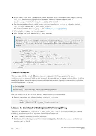 ● Within the try-catch block, check whether data is requested. If data must be returned using the method
set_data, the requested paging must be applied. If data does not have to be returned, if
is_data_requested returns abap_false, paging is not relevant.
● Get the paging information of the UI request into a local variable (ls_paging) by calling the method
get_paging of the interface IF_RAP_QUERY_REQUEST.
For more information about get_paging, see Method get_paging [page 952].
● If the offset is >= 0, pass it to the read-request.
● Pass the page size to the read request if it is not unlimited.
 Note
If all data records are requested, the method returns the constant page_size_unlimited, which has
the value -1. If this constant is returned, the query option $skip must not be passed to the read
request.
"""Request Data
IF io_request->is_data_requested( ).
"""Request Paging
DATA(ls_paging) = io_request->get_paging( ).
IF ls_paging->get_offset( ) >= 0.
lo_read_request->set_skip( ls_paging->get_offset( ) ).
ENDIF.
IF ls_paging->get_page_size( ) <>
if_rap_query_paging=>page_size_unlimited.
lo_read_request->set_top( ls_paging->get_page_size( ) ).
ENDIF.
ENDIF.
5. Execute the Request
The read request for the remote OData service is now equipped with the query options for count
$inlinecount=allpages (if total number of records is requested) and for paging $skip and $top (if data is
requested). At least, these two query options should be implemented in the query implementation class if the
consuming service is a UI service.
 Remember
By default, the UI sends the query options for counting and paging.
Now, the request can be sent. In other words, it is executed on the remote service.
● Execute the request and write it into a local variable lo_response.
"""Execute the Request
DATA(lo_response) = lo_read_request->execute( ).
6. Provide the Count Result for the Response of the Unmanaged Query
The response parameter io_response of IF_RAP_QUERY_PROVIDER~select must be filled with the total
number of records that the count request to the remote service returns.
● Check if the total number of records is requested.
● Get the count from the response of the remote service by calling the method get_count on the remote
service response object.
560 PUBLIC
SAP - ABAP RESTful Application Programming Model
Develop
 