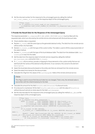 ● Set the returned number for the response to the unmanaged query by calling the method
set_total_number_of_records on the response object of the unmanaged query.
"""Set Count
IF io_request->is_total_numb_of_rec_requested( ).
io_response->set_total_number_of_records( lo_response->get_count( ) ).
ENDIF.
7. Provide the Result Data for the Response of the Unmanaged Query
The response parameter io_response of IF_RAP_QUERY_PROVIDER~select must be filled with the
requested data, which are returned by the remote service and enhanced with the local discount data.
● Check whether data is requested.
● Declare lt_travel with the same type as the generated abstract entity. The data from the remote service
will be written into that table.
● Declare lt_travel_ce with the type of the custom entity. This table is used to fill the output parameter of
the select method.
● Declare lt_traveladd with the type of the local database table. The data from the database table /dmo/
traveladd is read into this table.
● Get the data from the response object of remote service request by calling the method
get_business_data and write it into lt_travel.
● If lt_travel returns entries, provide a mapping for those elements in the custom entity that are not
identical with the names of the abstract entity elements. In our scenario, this concerns the element
Description.
● Select the local data (discounts) based on the entity sets that are retrieved from the remote service.
● Select the latest time stamp for the discount data.
● Calculate the eTag from the values of the lastChangedAt fields of the remote and local service.
 Note
The eTag is used to ensure that discount data has not changed. That is why, the retrieved value is
overwritten with the initial timestamp for the field.
● Calculate the amount for the field TotalPriceWithDiscount if a discount exists.
● If no discount is maintained, fill the field TotalPriceWithDiscount with the value of TotalPrice
without discount and set an initial value for the field lastchangedat.
● Set the returned data for the response to the unmanaged query by calling the method set_data on the
response object of the unmanaged query.
"""Set Data
IF io_request->is_data_requested( ).
DATA: lt_travel TYPE STANDARD TABLE OF /dmo/travel_c_a,
lt_travel_ce TYPE STANDARD TABLE OF /dmo/i_travel_c_c,
lt_traveladd TYPE STANDARD TABLE OF /dmo/traveladd.
lo_response->get_business_data( IMPORTING et_business_data =
lt_travel ).
IF lt_travel IS NOT INITIAL.
lt_travel_ce = CORRESPONDING #( lt_travel MAPPING description =
memo ).
SELECT * FROM /dmo/traveladd FOR ALL ENTRIES IN @lt_travel_ce WHERE
travel_id = @lt_travel_ce-travelid INTO TABLE @lt_traveladd.
LOOP AT lt_travel_ce ASSIGNING FIELD-SYMBOL(<fs_travel_ce>).
IF line_exists( lt_traveladd[ travel_id = <fs_travel_ce>-
travelid ] ).
SAP - ABAP RESTful Application Programming Model
Develop PUBLIC 561
 