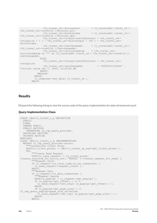 <fs_travel_ce>-discountpct = lt_traveladd[ travel_id =
<fs_travel_ce>-travelid ]-discount_pct.
<fs_travel_ce>-discountabs = lt_traveladd[ travel_id =
<fs_travel_ce>-travelid ]-discount_abs.
<fs_travel_ce>-totalpricewithdiscount = <fs_travel_ce>-
totalprice * ( 1 - <fs_travel_ce>-discountpct / 100 ) - <fs_travel_ce>-
discountabs.
<fs_travel_ce>-lastchangedat = lt_traveladd[ travel_id =
<fs_travel_ce>-travelid ]-lastchangedat.
<fs_travel_ce>-calculatedetag = <fs_travel_ce>-
calculatedetag && '-' && lt_traveladd[ travel_id = <fs_travel_ce>-travelid ]-
lastchangedat.
ELSE.
<fs_travel_ce>-totalpricewithdiscount = <fs_travel_ce>-
totalprice.
<fs_travel_ce>-lastchangedat = '20000101120000' .
"initial value Jan 1, 2000, 12:00:00 AM
ENDIF.
ENDLOOP.
ENDIF.
io_response->set_data( lt_travel_ce ).
ENDIF.
Results
 Expand the following listing to view the source code of the query implementation for data retrieval and count:
Query Implementation Class
CLASS /dmo/cl_travel_c_q DEFINITION
PUBLIC
FINAL
CREATE PUBLIC .
PUBLIC SECTION.
INTERFACES if_rap_query_provider.
PROTECTED SECTION.
PRIVATE SECTION.
ENDCLASS.
CLASS /dmo/cl_travel_c_q IMPLEMENTATION.
METHOD if_rap_query_provider~select.
"""Instantiate Client Proxy
DATA(lo_client_proxy) = /dmo/cl_travel_cp_aux=>get_client_proxy( ).
TRY.
"""Create Read Request
DATA(lo_read_request) = lo_client_proxy-
>create_resource_for_entity_set( 'TRAVEL' )->create_request_for_read( ).
"""Request Count
IF io_request->is_total_numb_of_rec_requested( ).
lo_read_request->request_count( ).
ENDIF.
"""Request Data
IF io_request->is_data_requested( ).
"""Request Paging
DATA(ls_paging) = io_request->get_paging( ).
IF ls_paging->get_offset( ) >= 0.
lo_read_request->set_skip( ls_paging->get_offset( ) ).
ENDIF.
IF ls_paging->get_page_size( ) <>
if_rap_query_paging=>page_size_unlimited.
lo_read_request->set_top( ls_paging->get_page_size( ) ).
ENDIF.
ENDIF.
562 PUBLIC
SAP - ABAP RESTful Application Programming Model
Develop
 
