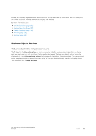 context of a business object behavior. Read operations include read, read by association, and functions (that
are similar to actions, however, without causing any side effects).
For more information, see
● Create Operation [page 130]
● Update Operation [page 132]
● Delete Operation [page 134]
● Actions [page 138]
● Locking [page 161]
Business Object’s Runtime
The business object runtime mainly consists of two parts:
The first part is the interaction phase, in which a consumer calls the business object operations to change
data and read instances with or without the transactional changes. The business object runtime keeps the
changes in its internal transactional buffer which represents the state of the instance data. This transactional
buffer is always required for a business object. After all changes were performed, the data can be persisted.
This is realized with the save sequence.
SAP - ABAP RESTful Application Programming Model
Concepts PUBLIC 59
 