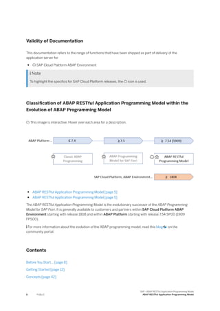 Validity of Documentation
This documentation refers to the range of functions that have been shipped as part of delivery of the
application server for
●  SAP Cloud Platform ABAP Environment
 Note
To highlight the specifics for SAP Cloud Platform releases, the  icon is used.
Classification of ABAP RESTful Application Programming Model within the
Evolution of ABAP Programming Model
 This image is interactive. Hover over each area for a description.
● ABAP RESTful Application Programming Model [page 5]
● ABAP RESTful Application Programming Model [page 5]
The ABAP RESTful Application Programming Model is the evolutionary successor of the ABAP Programming
Model for SAP Fiori. It is generally available to customers and partners within SAP Cloud Platform ABAP
Environment starting with release 1808 and within ABAP Platform starting with release 7.54 SP00 (1909
FPS00).
 For more information about the evolution of the ABAP programming model, read this blog on the
community portal.
Contents
Before You Start... [page 8]
Getting Started [page 12]
Concepts [page 42]
6 PUBLIC
SAP - ABAP RESTful Application Programming Model
ABAP RESTful Application Programming Model
 