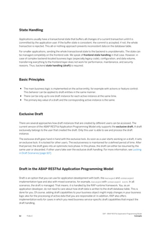 State Handling
Applications usually have a transactional state that buffers all changes of a current transaction until it is
committed by the application user. If the buffer state is consistent, the commit is accepted, if not, the whole
transaction is rejected. This all-or-nothing-approach prevents inconsistent data on the database table.
For smaller applications, sending the whole transactional state to the backend is unproblematic. The state can
be managed completely on the frontend side. We speak of frontend state handling in that case. However, in
case of complex backend-located business logic (especially legacy code), configuration, and data volume,
transferring everything to the frontend layer does not work for performance, maintenance, and security
reasons. Thus, backend state handling (draft) is required.
Basic Principles
● The main business logic is implemented on the active entity, for example with actions or feature control.
This behavior can be applied to draft entities in the same manner.
● There can be only up to one draft instance for each active instance at the same time.
● The primary key value of a draft and the corresponding active instance is the same.
Exclusive Draft
There are several approaches how draft instances that are created by different users can be accessed. The
current version of the ABAP RESTful Application Programming Model only supports the exclusive draft. A draft
exclusively belongs to the user that created the draft. Only this user is able to see and process the draft
instance.
The exclusive draft goes hand in hand with the exclusive lock. As soon as a user starts working on a draft, it sets
an exclusive lock. It is locked for other users. The exclusiveness is maintained for a defined period of time. After
that period, the draft goes into an optimistic lock phase. In this phase, the draft can either be resumed by the
same user or discarded, if other users take over the exclusive draft handling. For more information, see Locking
in Draft Scenarios [page 167]
Draft in the ABAP RESTful Application Programming Model
Draft is an option that you can use for application development with both, the managed and unmanaged
implementation type and also with mixed scenarios, for example, managed with unmanaged save. In all
scenarios, the draft is managed. That means, it is handled by the RAP runtime framework. You, as an
application developer, do not need to care about how draft data is written to the draft database table. This is
done for you. Of course, adding draft capabilities to your business object might imply changes in your business
logic also for the processing of active data that you are responsible of. In addition, RAP also offers
implementation exits for cases in which you need business service-specific draft capabilities that impact the
draft handling.
62 PUBLIC
SAP - ABAP RESTful Application Programming Model
Concepts
 