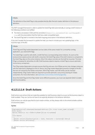  Note
The definition of the total ETag is only possible directly after the lock master definition in the behavior
definition.
The RAP managed framework is able to update the total ETag field automatically on saving a draft instance if
the following conditions are fulfilled:
● The field is annotated in CDS with the annotation @Semantics.systemDateTime.lastChangedAt:
true with the precondition that the field has a date-compatible type).
● The total ETag field is included in the field-mapping prescription in the behavior definition.
If you don’t enable the framework to update the field, you have to include your own updating logic in the
business logic of the BO.
 Note
Total ETag and ETag master/dependent are two sides of the same medal. For a smoothly running
application, you need both ETags.
The total ETag is used for edit-drafts, a draft that has a corresponding active instance. As soon as the
exclusive lock expires and an edit-draft is resumed, the total ETag value of the draft instance is compared to
the total ETag value on the active instance. Only if the values coincide can the draft be resumed. The total
ETag is compared for all entities of a BO. Draft business objects requires a total ETag to ensure optimistic
concurrency comparison.
The ETag master/dependent concept ensures that the end user of an OData service only changes instances
with the state that is displayed on the UI. Hence, the ETag master/dependent prevents changes of the BO
that are not noticed by the OData consumers. With ETag master, each BO entity can be checked
independently. ETag master fields are required to provide optimistic concurrency locking for OData
consumers. For more information, see Optimistic Concurrency Control [page 161].
Since the total ETag and the ETag master serve different purposes, you must use separate fields to enable
both functionalities.
4.1.2.1.1.1.4 Draft Actions
Draft actions are actions that are implicitly available for draft business objects as soon as the business object is
draft-enabled. They can, but do not have to be explicitly declared in the behavior definition.
Draft actions can only be specified for lock master entities, as they always refer to the whole lockable subtree
of a business object.
Syntax
[implementation] unmanaged|managed|abstract [in class class_name unique];
with draft;
define behavior for CDSEntityName [alias AliasName]
...
lock master
...
[draft action [(authorization : none, features : instance]) Edit;]
[draft action Activate;]
SAP - ABAP RESTful Application Programming Model
Concepts PUBLIC 67
 