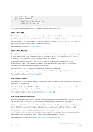 [draft action Discard;]
[draft action Resume;]
[draft determine action Prepare
{ determination Determination;
validation Validation; }]
...
Draft actions are needed for specific occasions in business services with draft.
Draft Action Edit
The draft action EDIT copies an active instance to the draft database table. Feature and authorization control is
available for the EDIT, which you can optionally define to restrict the usage of the action.
The draft action EDIT is automatically exposed to OData with the name <lock_master_entity_name>Edit,
even without explicitly mentioning it in the behavior definition.
For more information, see Edit Action [page 72].
Draft Action Activate
The draft action ACTIVATE is the inverse action to EDIT. It invokes the PREPARE and a modify call containing
all the changes for the active instance in case of an edit-draft, or a CREATE in case of a new-draft. Once the
active instance is successfully created, the draft instance is discarded.
In contrast to the draft action Edit, the Activate does not allow feature or authorization control.
Authorization is not as it only transfers the state of the draft buffer to the active buffer. Authorization is
controlled when the active instance is saved to the database.
The draft action ACTIVATE is automatically exposed to OData with the name
<lock_master_entity_name>Activate even without explicitly mentioning it in the behavior definition.
For more information, see Edit Action [page 76].
Draft Action Discard
The draft action DISCARD deletes the draft instance from the draft database table. No feature or authorization
control can be implemented.
It is automatically exposed to OData with the name <lock_master_entity_name>Discard even without
explicitly mentioning it in the behavior definition.
For more information, see Discarding Root Draft Instances [page 82].
Draft Determine Action Prepare
The draft determine action PREPARE executes the determinations and validations that are specified for it in the
behavior definition. The PREPARE enables validating draft data before the transition to active data.
In the behavior definition, you must specify which determinations and validations are called during the prepare
action. Only determinations and validations that are defined and implemented for the BO can be used.
The draft action PREPARE is automatically exposed to OData with the name
<lock_master_entity_name>Prepare even without explicitly mentioning it in the behavior definition. No
validations or determinations are called if there is nothing specified for the PREPARE.
For more information, see Preparing Draft Instances for Activation [page 84].
68 PUBLIC
SAP - ABAP RESTful Application Programming Model
Concepts
 