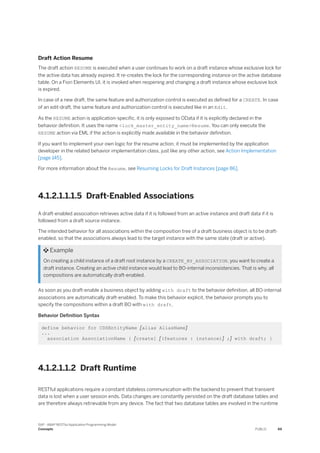 Draft Action Resume
The draft action RESUME is executed when a user continues to work on a draft instance whose exclusive lock for
the active data has already expired. It re-creates the lock for the corresponding instance on the active database
table. On a Fiori Elements UI, it is invoked when reopening and changing a draft instance whose exclusive lock
is expired.
In case of a new draft, the same feature and authorization control is executed as defined for a CREATE. In case
of an edit-draft, the same feature and authorization control is executed like in an Edit.
As the RESUME action is application-specific, it is only exposed to OData if it is explicitly declared in the
behavior definition. It uses the name <lock_master_entity_name>Resume. You can only execute the
RESUME action via EML if the action is explicitly made available in the behavior definition.
If you want to implement your own logic for the resume action, it must be implemented by the application
developer in the related behavior implementation class, just like any other action, see Action Implementation
[page 145].
For more information about the Resume, see Resuming Locks for Draft Instances [page 86].
4.1.2.1.1.1.5 Draft-Enabled Associations
A draft-enabled association retrieves active data if it is followed from an active instance and draft data if it is
followed from a draft source instance.
The intended behavior for all associations within the composition tree of a draft business object is to be draft-
enabled, so that the associations always lead to the target instance with the same state (draft or active).
 Example
On creating a child instance of a draft root instance by a CREATE_BY_ASSOCIATION, you want to create a
draft instance. Creating an active child instance would lead to BO-internal inconsistencies. That is why, all
compositions are automatically draft-enabled.
As soon as you draft-enable a business object by adding with draft to the behavior definition, all BO-internal
associations are automatically draft-enabled. To make this behavior explicit, the behavior prompts you to
specify the compositions within a draft BO with with draft.
Behavior Definition Syntax
define behavior for CDSEntityName [alias AliasName]
...
association AssociationName { [create] [(features : instance)] ;] with draft; }
4.1.2.1.1.2 Draft Runtime
RESTful applications require a constant stateless communication with the backend to prevent that transient
data is lost when a user session ends. Data changes are constantly persisted on the draft database tables and
are therefore always retrievable from any device. The fact that two database tables are involved in the runtime
SAP - ABAP RESTful Application Programming Model
Concepts PUBLIC 69
 