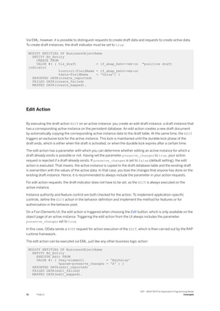 Via EML, however, it is possible to distinguish requests to create draft data and requests to create active data.
To create draft instances, the draft indicator must be set to true:
MODIFY ENTITIES OF BusinessObjectName
ENTITY BO_Entity
CREATE FROM
VALUE #( ( %is_draft = if_abap_behv=>mk-on "positive draft
indicator
%control-FieldName = if_abap_behv=>mk-on
%data-FieldName = 'Value') )
REPORTED DATA(create_reported)
FAILED DATA(create_failed)
MAPPED DATA(create_mapped).
Edit Action
By executing the draft action EDIT on an active instance, you create an edit-draft instance, a draft instance that
has a corresponding active instance on the persistent database. An edit action creates a new draft document
by automatically copying the corresponding active instance data to the draft table. At the same time, the EDIT
triggers an exclusive lock for the active instance. This lock is maintained until the durable lock phase of the
draft ends, which is either when the draft is activated, or when the durable lock expires after a certain time.
The edit action has a parameter with which you can determine whether editing an active instance for which a
draft already exists is possible or not. Having set the parameter preserve_changes to true, your action
request is rejected if a draft already exists. If preserve_changes is set to false (default setting), the edit
action is executed. That means, the active instance is copied to the draft database table and the existing draft
is overwritten with the values of the active data. In that case, you lose the changes that anyone has done on the
existing draft instance. Hence, it is recommended to always include the parameter in your action requests.
For edit action requests, the draft indicator does not have to be set, as the EDIT is always executed on the
active instance.
Instance authority and feature control are both checked for the action. To implement application-specific
controls, define the EDIT action in the behavior definition and implement the method for features or for
authorization in the behavior pool.
On a Fiori Elements UI, the edit action is triggered when choosing the Edit button, which is only available on the
object page of an active instance. Triggering the edit action from the UI always includes the parameter
preserve_changes set to true.
In this case, OData sends a POST request for action execution of the EDIT, which is then carried out by the RAP
runtime framework.
The edit action can be executed via EML, just like any other business logic action:
MODIFY ENTITIES OF BusinessObjectName
ENTITY BO_Entity
EXECUTE Edit FROM
VALUE #( ( %key-element1 = 'KeyValue'
%param-preserve_changes = 'X' ) )
REPORTED DATA(edit_reported)
FAILED DATA(edit_failed)
MAPPED DATA(edit_mapped).
72 PUBLIC
SAP - ABAP RESTful Application Programming Model
Concepts
 