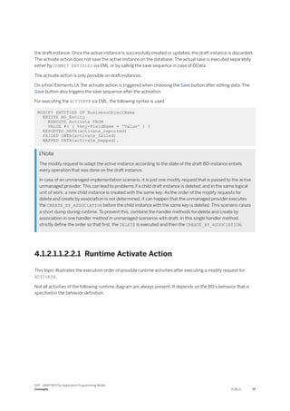the draft instance. Once the active instance is successfully created or updated, the draft instance is discarded.
The activate action does not save the active instance on the database. The actual save is executed separately,
either by COMMIT ENTITIES via EML or by calling the save sequence in case of OData.
The activate action is only possible on draft instances.
On a Fiori Elements UI, the activate action is triggered when choosing the Save button after editing data. The
Save button also triggers the save sequence after the activation.
For executing the ACTIVATE via EML, the following syntax is used:
MODIFY ENTITIES OF BusinessObjectName
ENTITY BO_Entity
EXECUTE Activate FROM
VALUE #( ( %key-FieldName = 'Value' ) )
REPORTED DATA(activate_reported)
FAILED DATA(activate_failed)
MAPPED DATA(activate_mapped).
 Note
The modify request to adapt the active instance according to the state of the draft BO-instance entails
every operation that was done on the draft instance.
In case of an unmanaged implementation scenario, it is just one modify request that is passed to the active
unmanaged provider. This can lead to problems if a child draft instance is deleted; and in the same logical
unit of work, a new child instance is created with the same key. As the order of the modify requests for
delete and create by association is not determined, it can happen that the unmanaged provider executes
the CREATE_BY_ASSOCIATION before the child instance with the same key is deleted. This scenario raises
a short dump during runtime. To prevent this, combine the handler methods for delete and create by
association in one handler method in unmanaged scenarios with draft. In this single handler method,
strictly define the order so that first, the DELETE is executed and then the CREATE_BY_ASSOCIATION.
4.1.2.1.1.2.2.1 Runtime Activate Action
This topic illustrates the execution order of possible runtime activities after executing a modify request for
ACTIVATE.
Not all activities of the following runtime diagram are always present. It depends on the BO's behavior that is
specified in the behavior definition.
SAP - ABAP RESTful Application Programming Model
Concepts PUBLIC 77
 